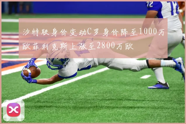 沙特联身价变动C罗身价降至1000万欧菲利克斯上涨至2800万欧