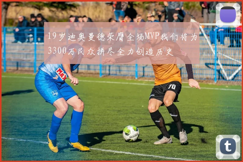 19岁迪奥曼德荣膺全场MVP我们将为3300万民众拼尽全力创造历史