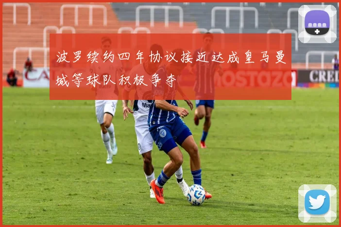 波罗续约四年协议接近达成皇马曼城等球队积极争夺
