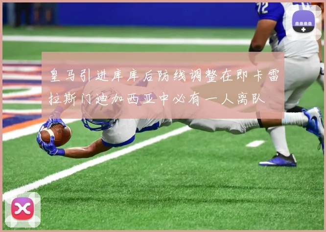 皇马引进库库后防线调整在即卡雷拉斯门迪加西亚中必有一人离队