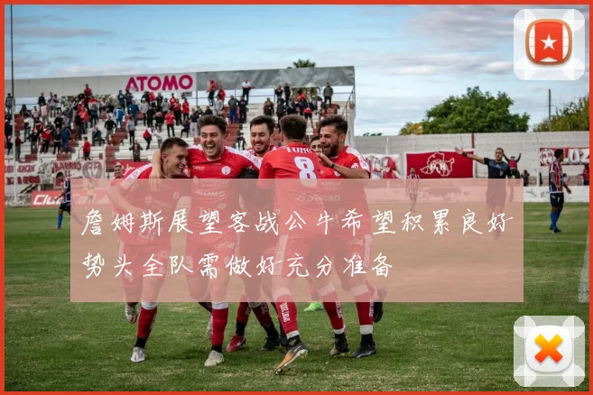 詹姆斯展望客战公牛希望积累良好势头全队需做好充分准备