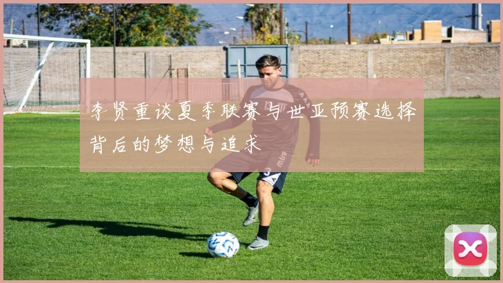 李贤重谈夏季联赛与世亚预赛选择背后的梦想与追求
