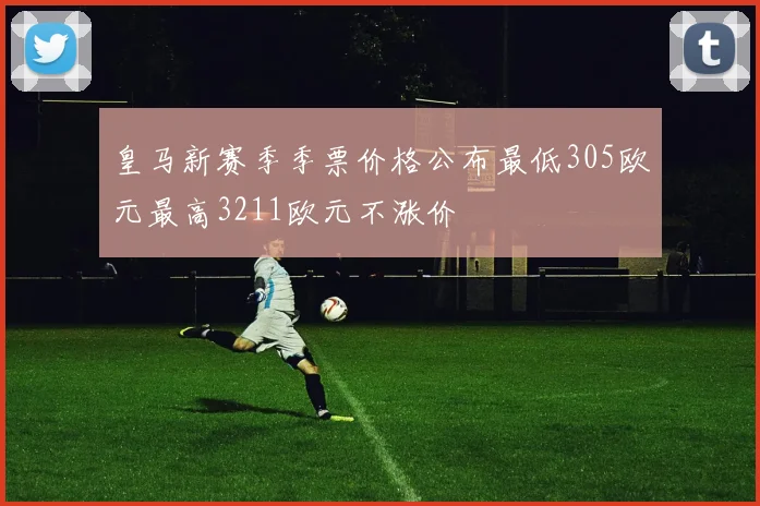 皇马新赛季季票价格公布最低305欧元最高3211欧元不涨价