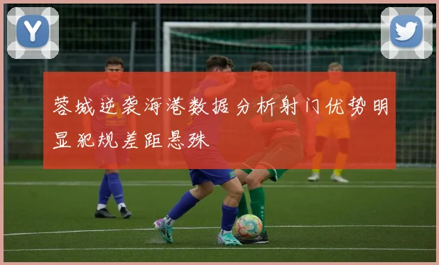 蓉城逆袭海港数据分析射门优势明显犯规差距悬殊