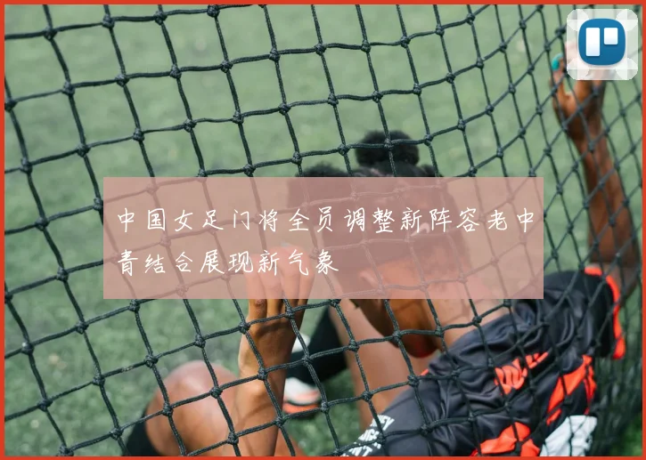 中国女足门将全员调整新阵容老中青结合展现新气象
