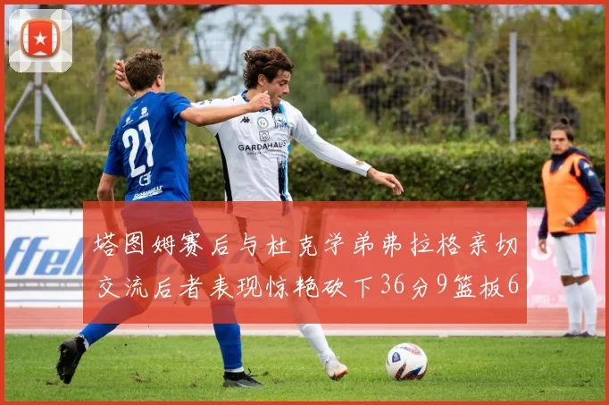 塔图姆赛后与杜克学弟弗拉格亲切交流后者表现惊艳砍下36分9篮板6助攻