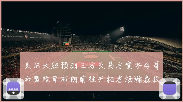 美记大胆预测三方交易方案字母哥加盟绿军布朗前往开拓者杨瀚森投奔雄鹿