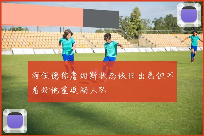 海伍德称詹姆斯状态依旧出色但不看好他重返湖人队
