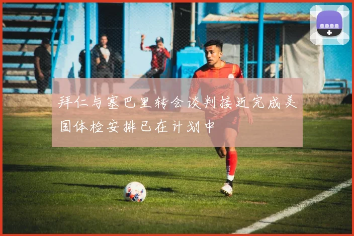 拜仁与塞巴里转会谈判接近完成美国体检安排已在计划中