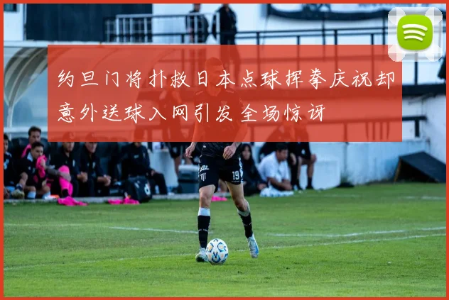 约旦门将扑救日本点球挥拳庆祝却意外送球入网引发全场惊讶