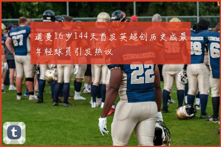 道曼16岁144天首发英超创历史成最年轻球员引发热议