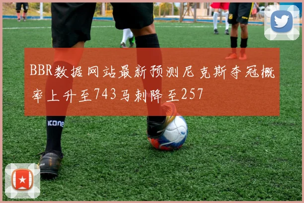 BBR数据网站最新预测尼克斯夺冠概率上升至743马刺降至257