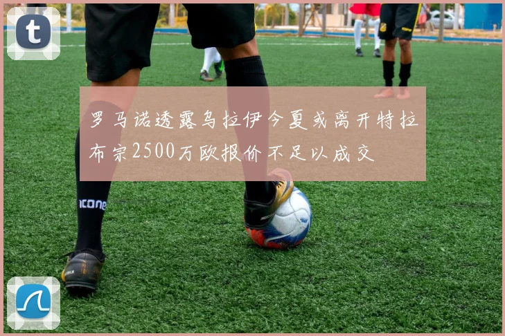 罗马诺透露乌拉伊今夏或离开特拉布宗2500万欧报价不足以成交