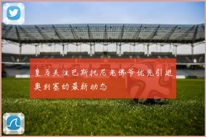 皇马关注巴斯托尼老佛爷优先引进奥利塞的最新动态