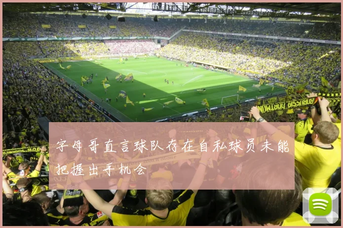 字母哥直言球队存在自私球员未能把握出手机会