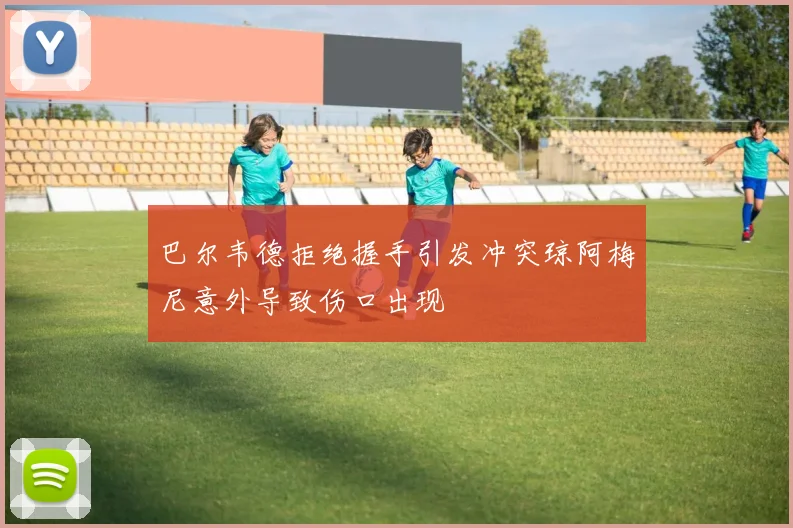 巴尔韦德拒绝握手引发冲突琼阿梅尼意外导致伤口出现
