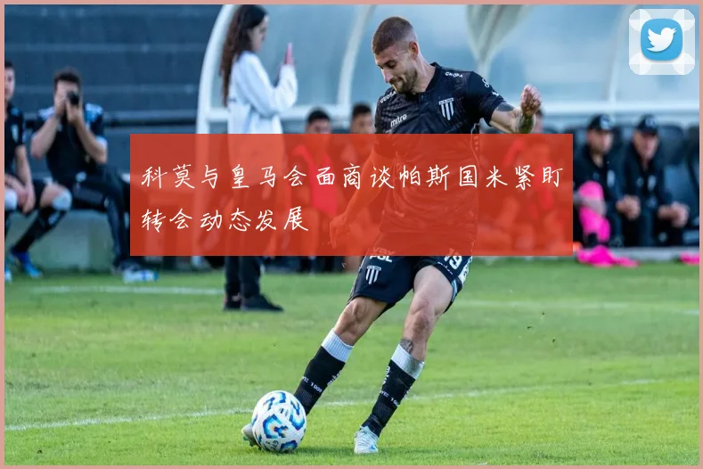 科莫与皇马会面商谈帕斯国米紧盯转会动态发展