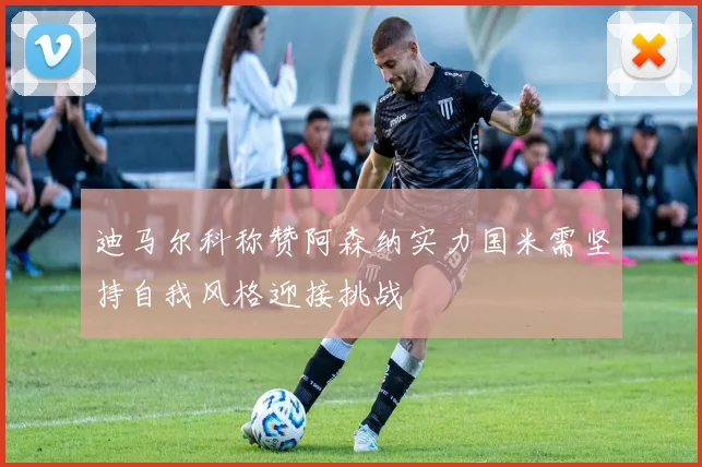 迪马尔科称赞阿森纳实力国米需坚持自我风格迎接挑战