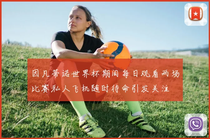 因凡蒂诺世界杯期间每日观看两场比赛私人飞机随时待命引发关注