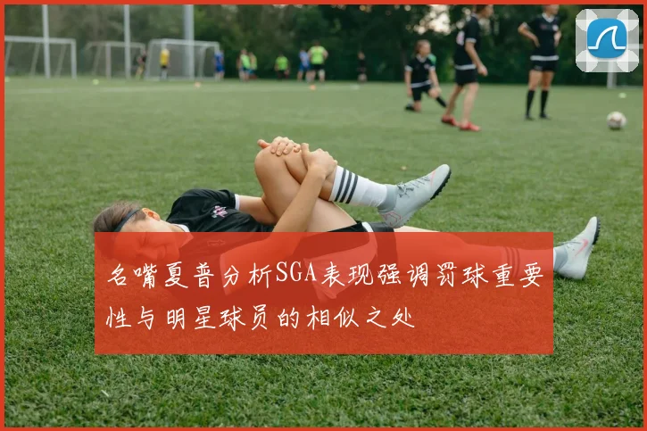 名嘴夏普分析SGA表现强调罚球重要性与明星球员的相似之处