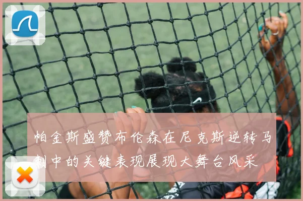 帕金斯盛赞布伦森在尼克斯逆转马刺中的关键表现展现大舞台风采