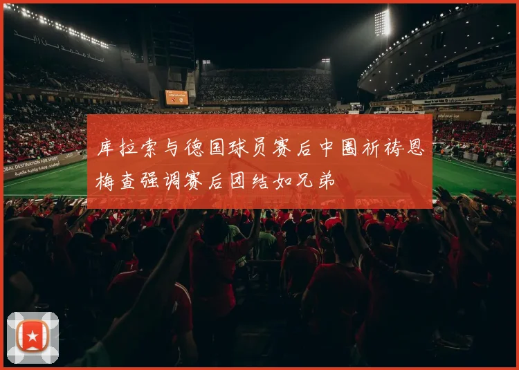 库拉索与德国球员赛后中圈祈祷恩梅查强调赛后团结如兄弟