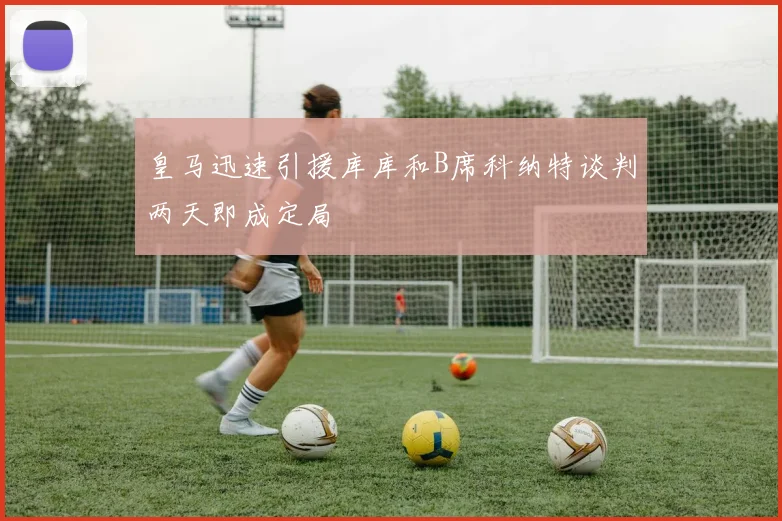 皇马迅速引援库库和B席科纳特谈判两天即成定局