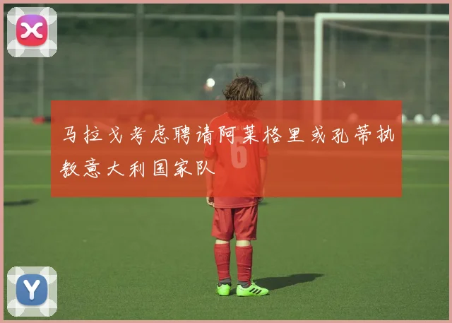 马拉戈考虑聘请阿莱格里或孔蒂执教意大利国家队