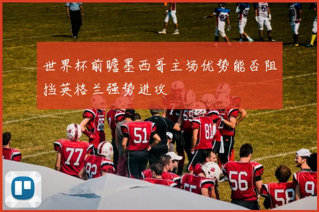 世界杯前瞻墨西哥主场优势能否阻挡英格兰强势进攻