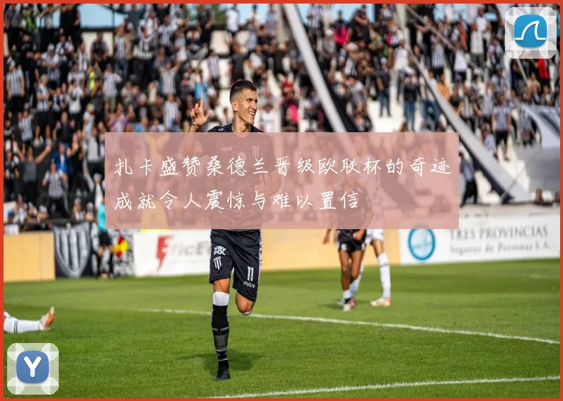 扎卡盛赞桑德兰晋级欧联杯的奇迹成就令人震惊与难以置信