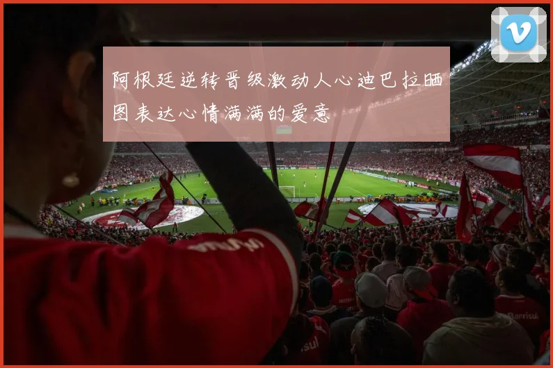阿根廷逆转晋级激动人心迪巴拉晒图表达心情满满的爱意